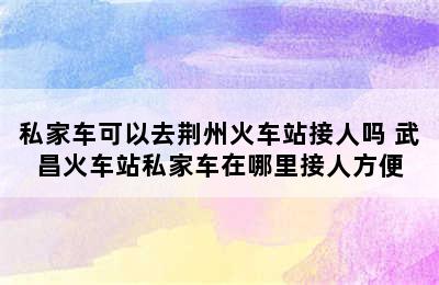 私家车可以去荆州火车站接人吗 武昌火车站私家车在哪里接人方便